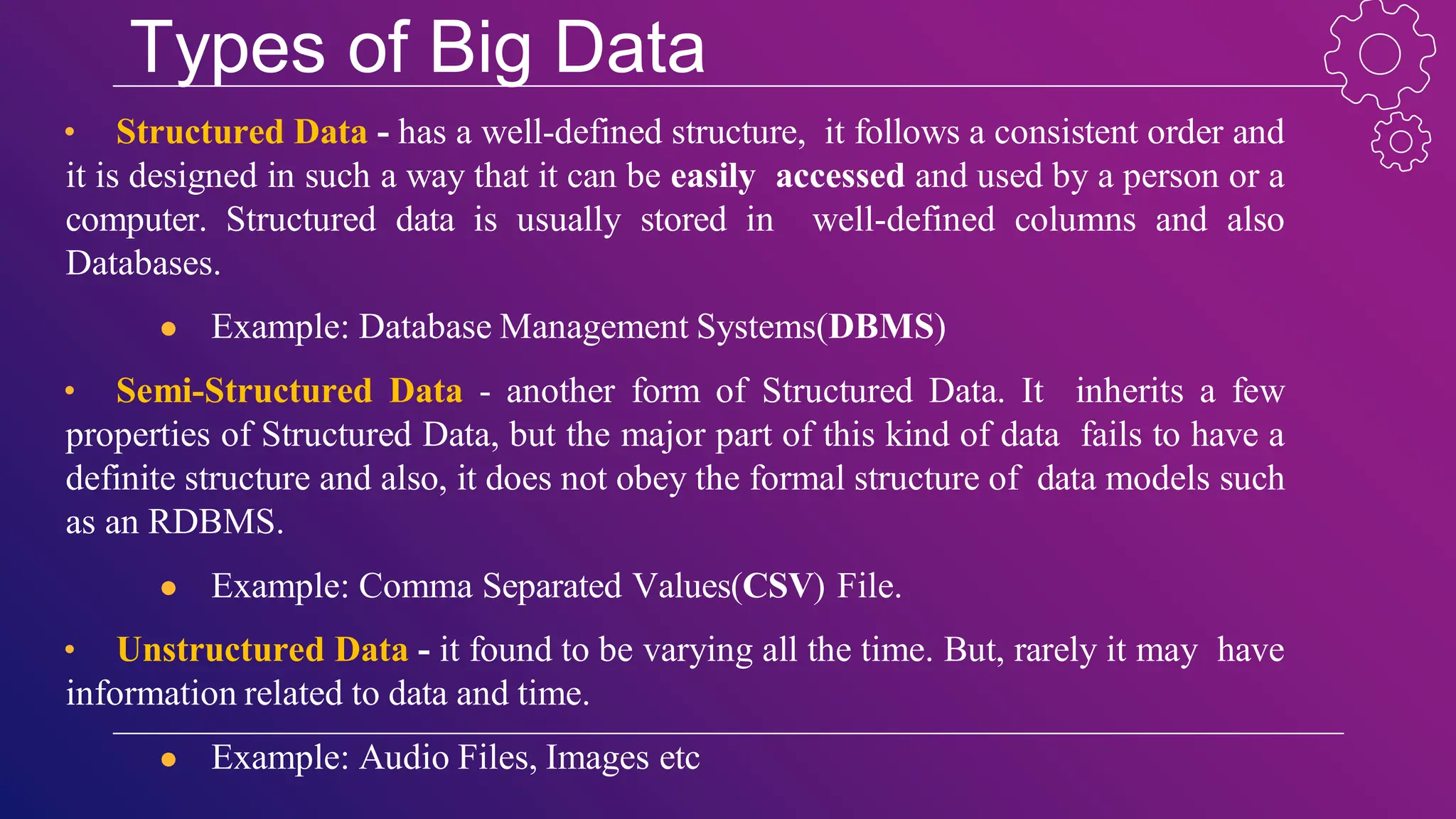 Types of Big Data
• Structured Data - has a well-defined structure, it follows a consistent order and
it is designed in such a way that it can be easily accessed and used by a person or a
computer. Structured data is usually stored in well-defined columns and also
Databases.
● Example: Database Management Systems(DBMS)
• Semi-Structured Data - another form of Structured Data. It inherits a few
properties of Structured Data, but the major part of this kind of data fails to have a
definite structure and also, it does not obey the formal structure of data models such
as an RDBMS.
● Example: Comma Separated Values(CSV) File.
• Unstructured Data - it found to be varying all the time. But, rarely it may have
information related to data and time.
● Example: Audio Files, Images etc
 