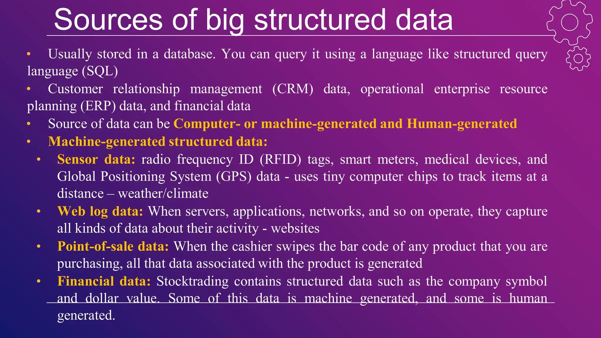 Sources of big structured data
• Usually stored in a database. You can query it using a language like structured query
language (SQL)
• Customer relationship management (CRM) data, operational enterprise resource
planning (ERP) data, and financial data
• Source of data can be Computer- or machine-generated and Human-generated
• Machine-generated structured data:
• Sensor data: radio frequency ID (RFID) tags, smart meters, medical devices, and
Global Positioning System (GPS) data - uses tiny computer chips to track items at a
distance – weather/climate
• Web log data: When servers, applications, networks, and so on operate, they capture
all kinds of data about their activity - websites
• Point-of-sale data: When the cashier swipes the bar code of any product that you are
purchasing, all that data associated with the product is generated
• Financial data: Stocktrading contains structured data such as the company symbol
and dollar value. Some of this data is machine generated, and some is human
generated.
 