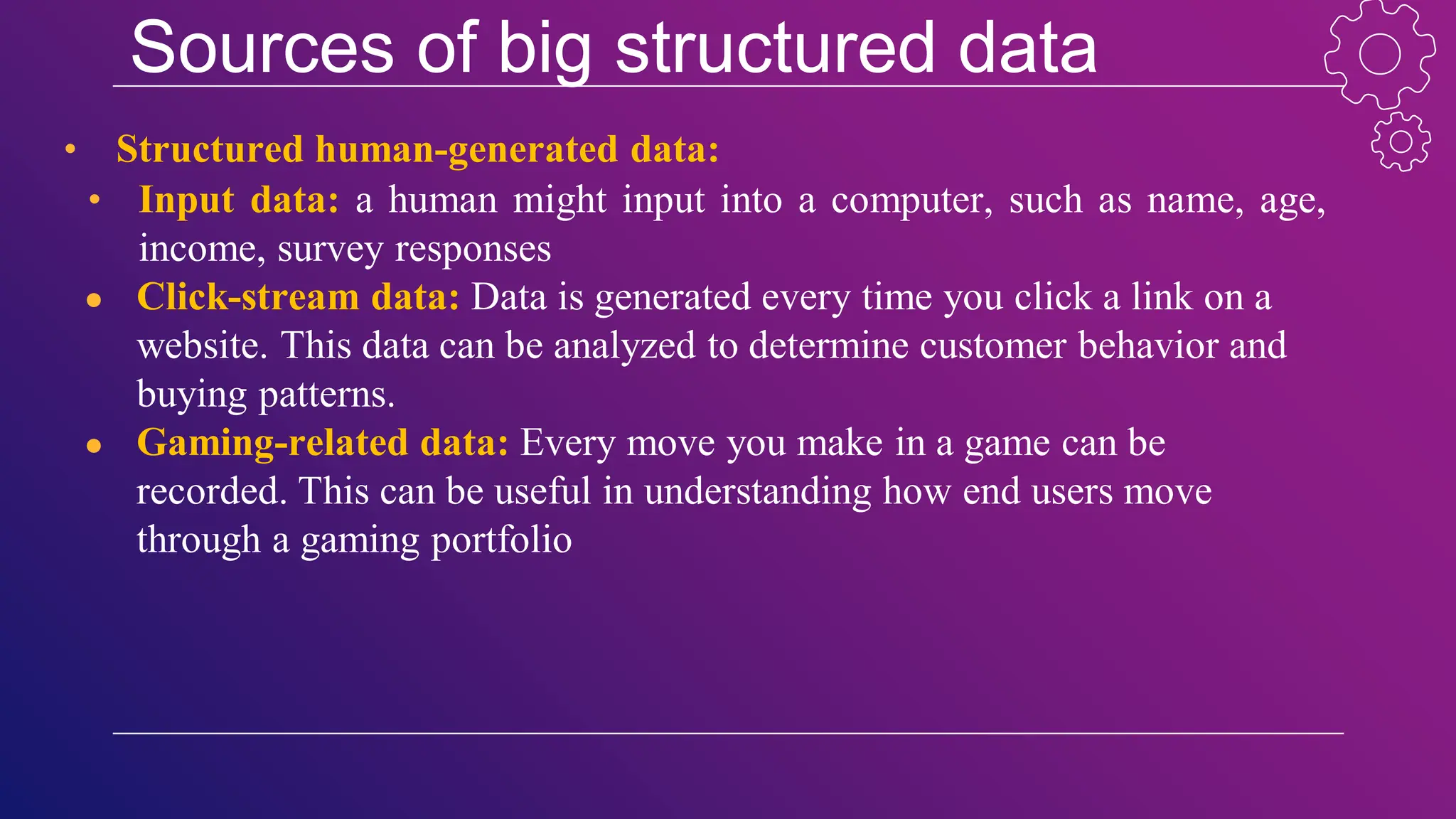 Sources of big structured data
• Structured human-generated data:
• Input data: a human might input into a computer, such as name, age,
income, survey responses
● Click-stream data: Data is generated every time you click a link on a
website. This data can be analyzed to determine customer behavior and
buying patterns.
● Gaming-related data: Every move you make in a game can be
recorded. This can be useful in understanding how end users move
through a gaming portfolio
 