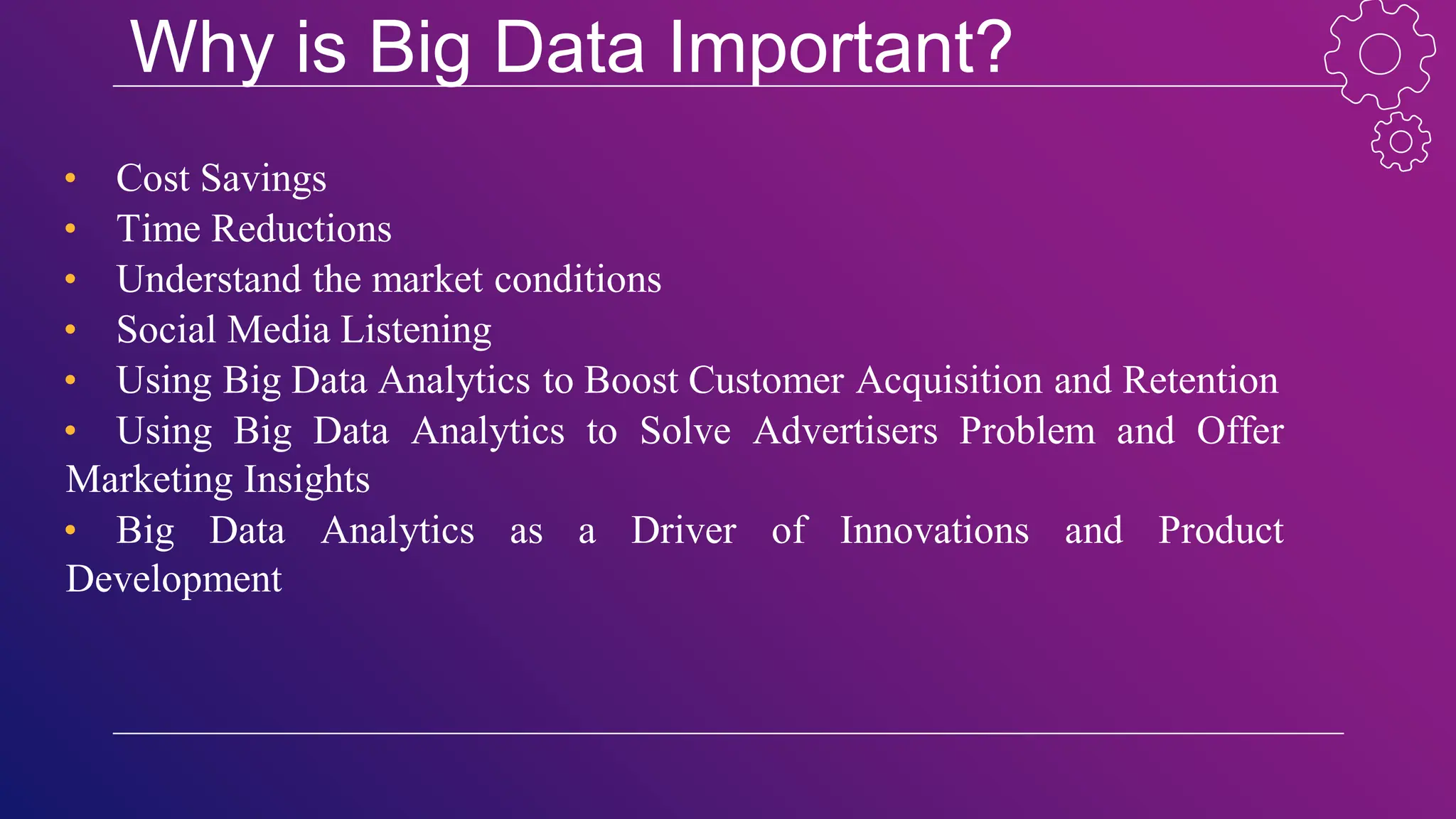 Why is Big Data Important?
• Cost Savings
• Time Reductions
• Understand the market conditions
• Social Media Listening
• Using Big Data Analytics to Boost Customer Acquisition and Retention
• Using Big Data Analytics to Solve Advertisers Problem and Offer
Marketing Insights
• Big Data Analytics as a Driver of Innovations and Product
Development
 