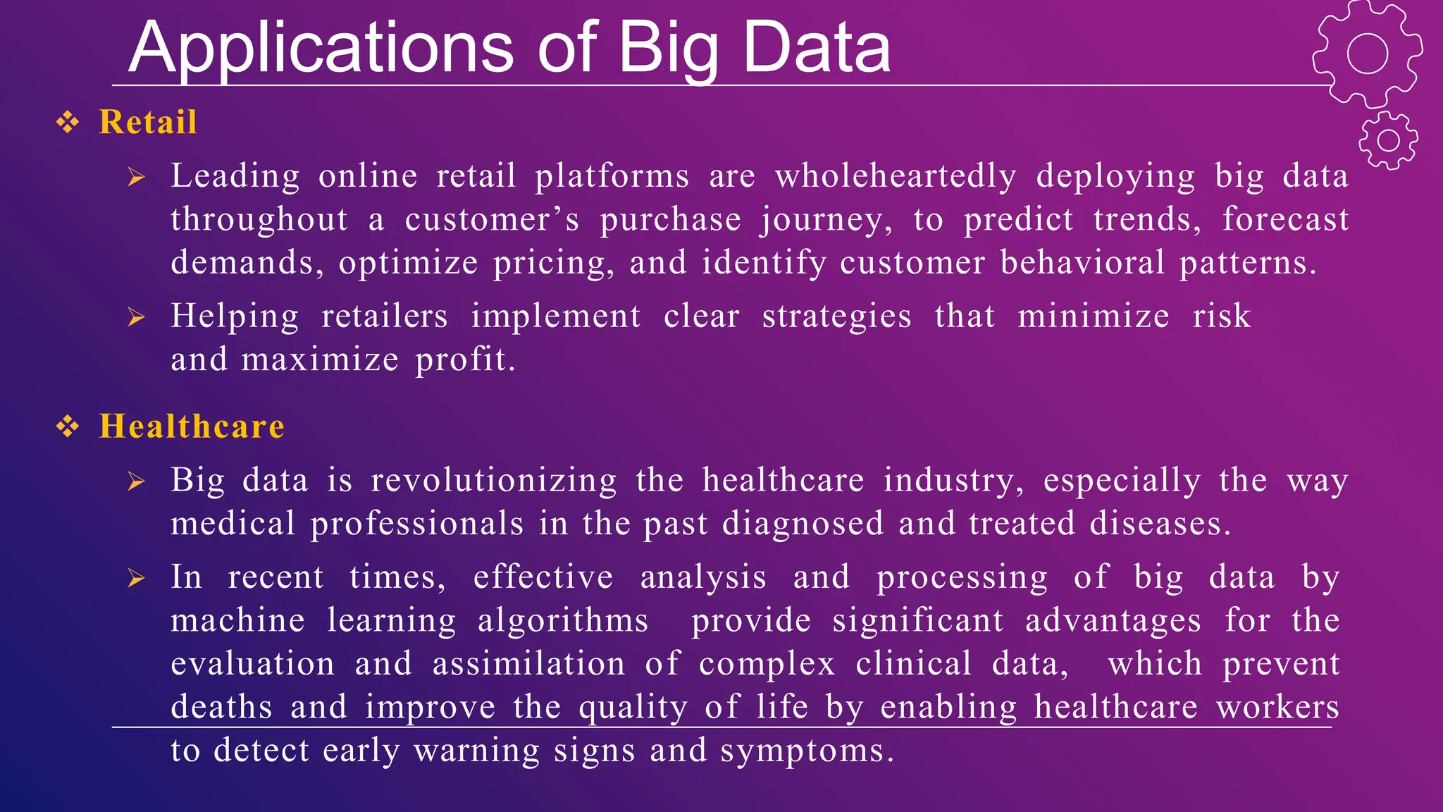 Applications of Big Data
 Retail
 Leading online retail platforms are wholeheartedly deploying big data
throughout a customer’s purchase journey, to predict trends, forecast
demands, optimize pricing, and identify customer behavioral patterns.
 Helping retailers implement clear strategies that minimize risk
and maximize profit.
 Healthcare
 Big data is revolutionizing the healthcare industry, especially the way
medical professionals in the past diagnosed and treated diseases.
 In recent times, effective analysis and processing of big data by
machine learning algorithms provide significant advantages for the
evaluation and assimilation of complex clinical data, which prevent
deaths and improve the quality of life by enabling healthcare workers
to detect early warning signs and symptoms.
 