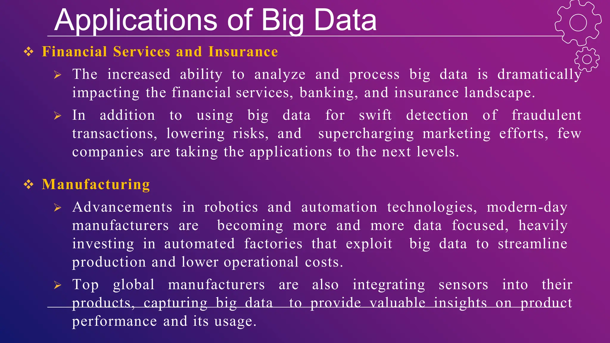 Applications of Big Data
 Financial Services and Insurance
 The increased ability to analyze and process big data is dramatically
impacting the financial services, banking, and insurance landscape.
 In addition to using big data for swift detection of fraudulent
transactions, lowering risks, and supercharging marketing efforts, few
companies are taking the applications to the next levels.
 Manufacturing
 Advancements in robotics and automation technologies, modern-day
manufacturers are becoming more and more data focused, heavily
investing in automated factories that exploit big data to streamline
production and lower operational costs.
 Top global manufacturers are also integrating sensors into their
products, capturing big data to provide valuable insights on product
performance and its usage.
 