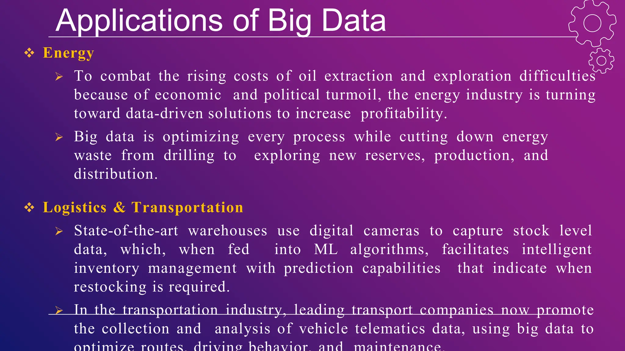 Applications of Big Data
 Energy
 To combat the rising costs of oil extraction and exploration difficulties
because of economic and political turmoil, the energy industry is turning
toward data-driven solutions to increase profitability.
 Big data is optimizing every process while cutting down energy
waste from drilling to exploring new reserves, production, and
distribution.
 Logistics & Transportation
 State-of-the-art warehouses use digital cameras to capture stock level
data, which, when fed into ML algorithms, facilitates intelligent
inventory management with prediction capabilities that indicate when
restocking is required.
 In the transportation industry, leading transport companies now promote
the collection and analysis of vehicle telematics data, using big data to
 