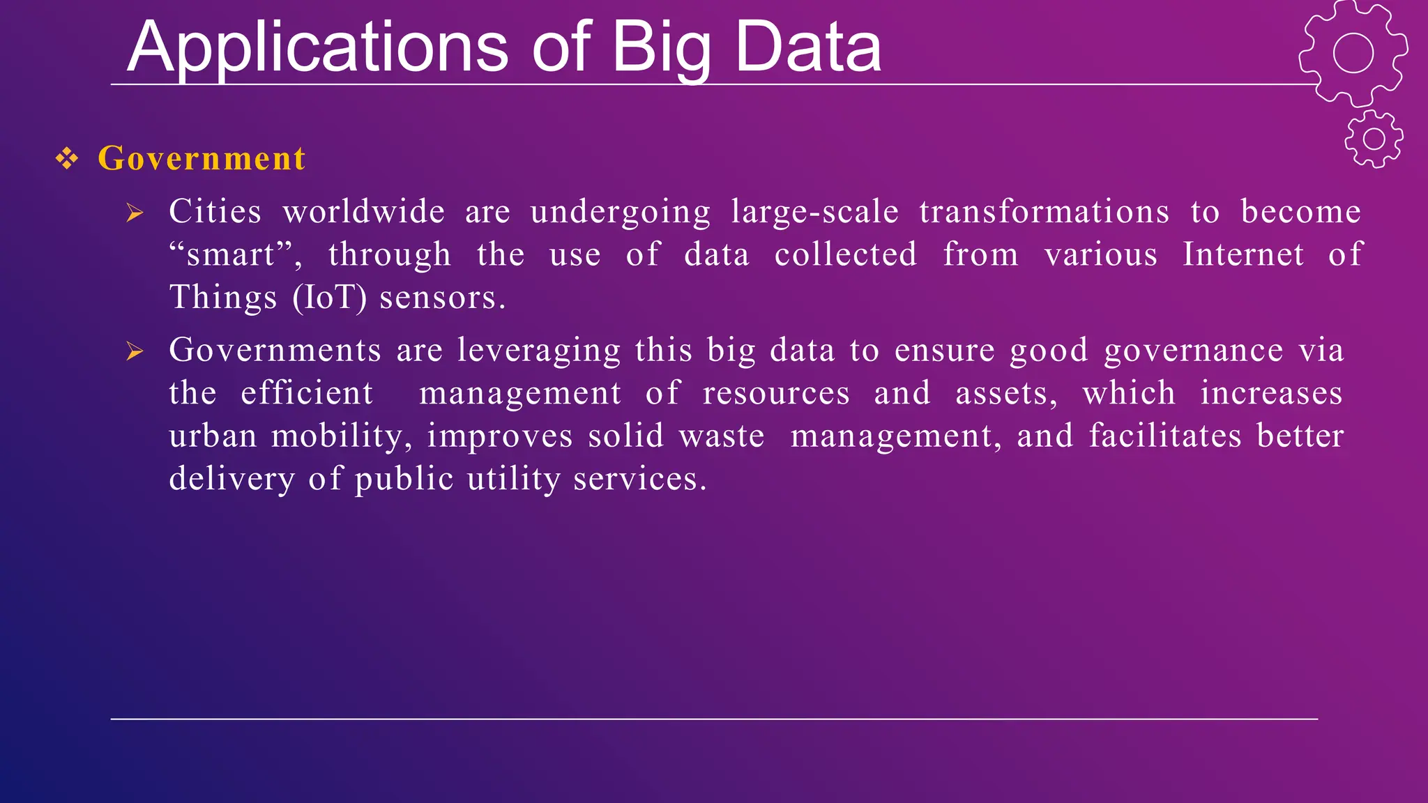 Applications of Big Data
 Government
 Cities worldwide are undergoing large-scale transformations to become
“smart”, through the use of data collected from various Internet of
Things (IoT) sensors.
 Governments are leveraging this big data to ensure good governance via
the efficient management of resources and assets, which increases
urban mobility, improves solid waste management, and facilitates better
delivery of public utility services.
 