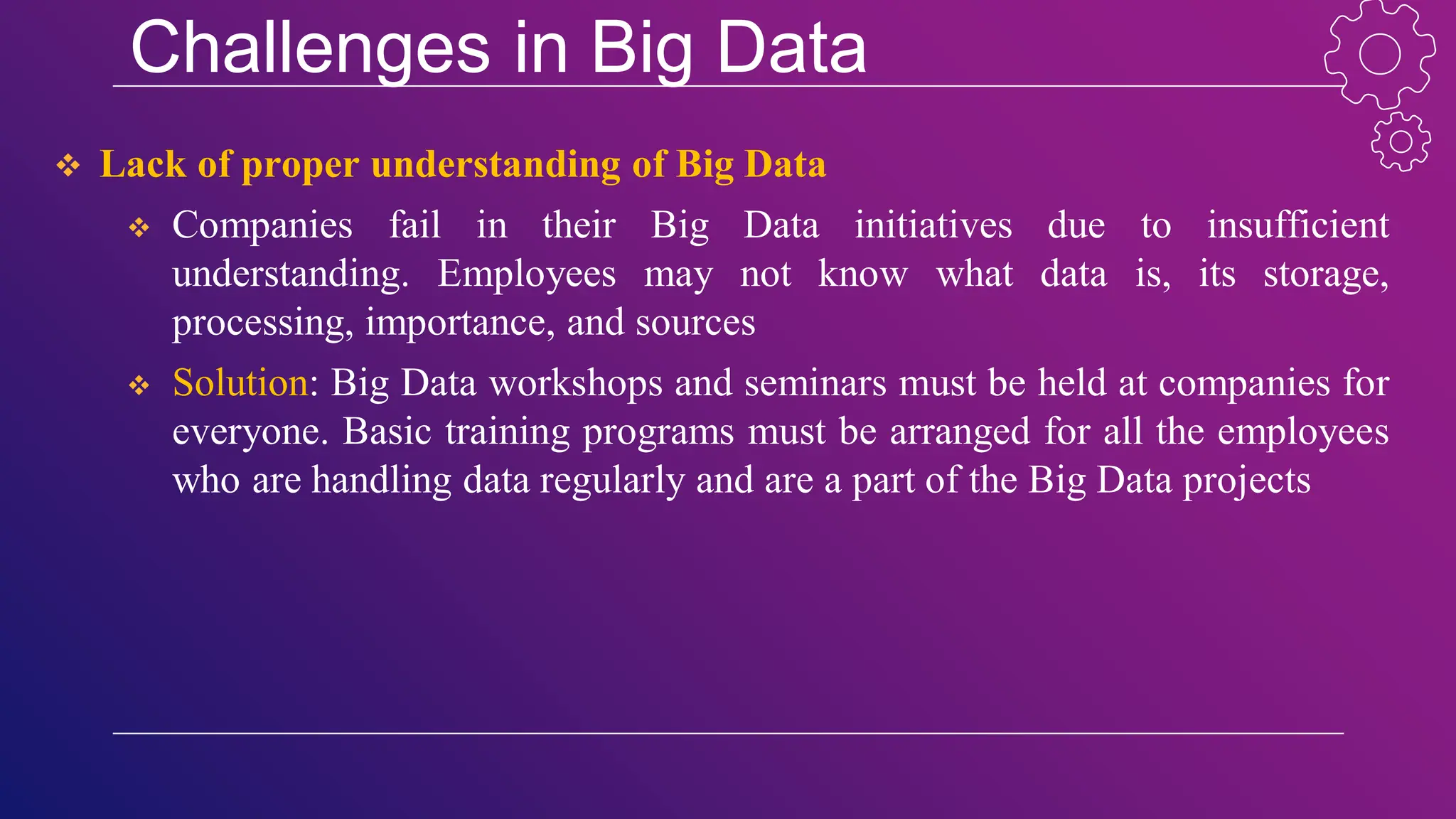 Challenges in Big Data
 Lack of proper understanding of Big Data
 Companies fail in their Big Data initiatives due to insufficient
understanding. Employees may not know what data is, its storage,
processing, importance, and sources
 Solution: Big Data workshops and seminars must be held at companies for
everyone. Basic training programs must be arranged for all the employees
who are handling data regularly and are a part of the Big Data projects
 