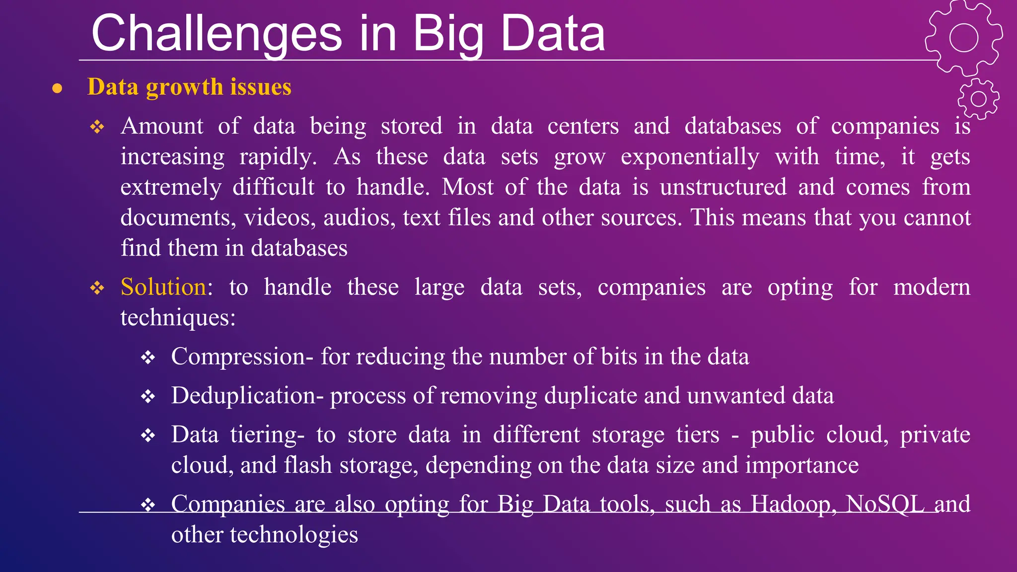 Challenges in Big Data
● Data growth issues
 Amount of data being stored in data centers and databases of companies is
increasing rapidly. As these data sets grow exponentially with time, it gets
extremely difficult to handle. Most of the data is unstructured and comes from
documents, videos, audios, text files and other sources. This means that you cannot
find them in databases
 Solution: to handle these large data sets, companies are opting for modern
techniques:
 Compression- for reducing the number of bits in the data
 Deduplication- process of removing duplicate and unwanted data
 Data tiering- to store data in different storage tiers - public cloud, private
cloud, and flash storage, depending on the data size and importance
 Companies are also opting for Big Data tools, such as Hadoop, NoSQL and
other technologies
 