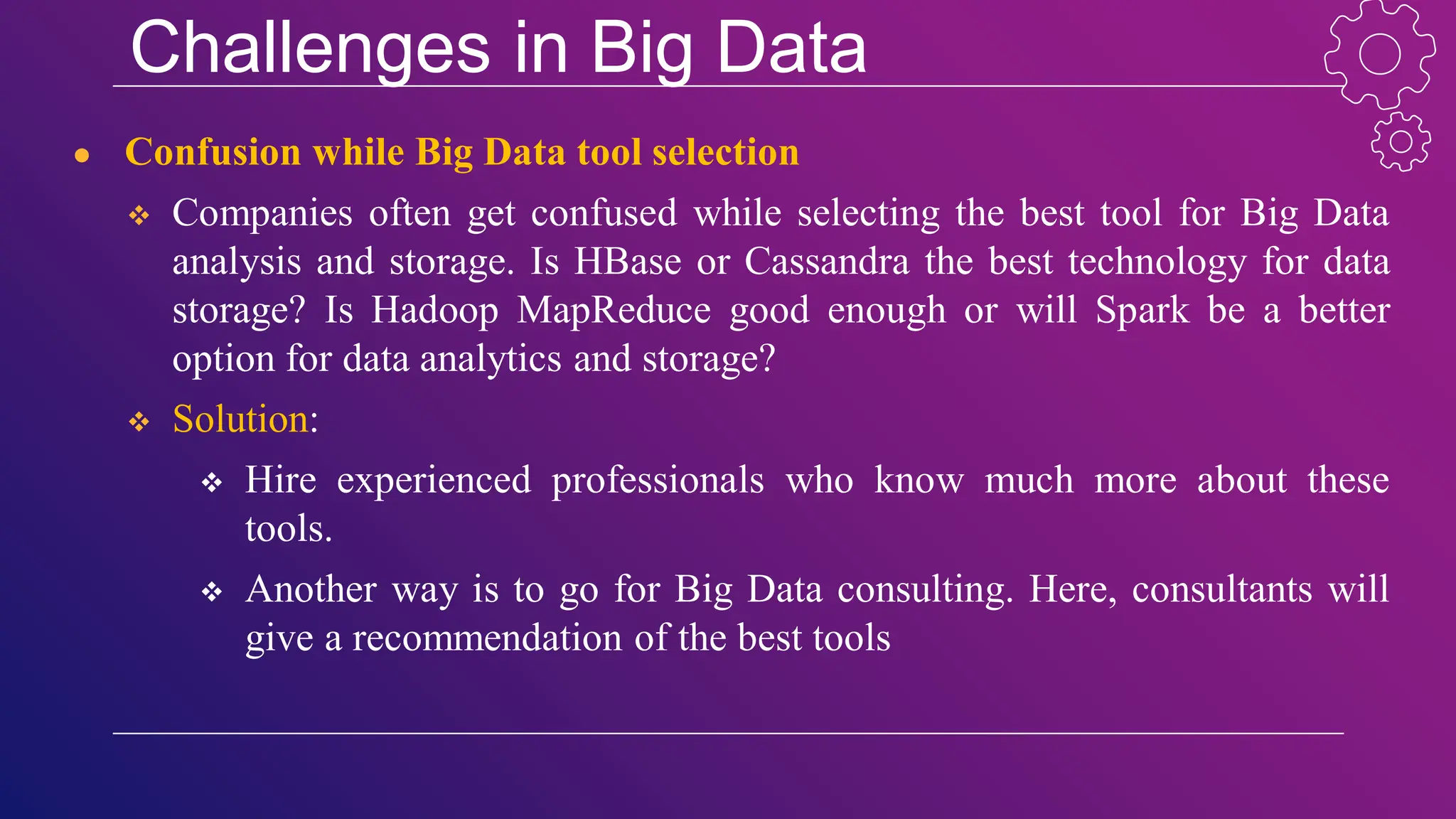 Challenges in Big Data
● Confusion while Big Data tool selection
 Companies often get confused while selecting the best tool for Big Data
analysis and storage. Is HBase or Cassandra the best technology for data
storage? Is Hadoop MapReduce good enough or will Spark be a better
option for data analytics and storage?
 Solution:
 Hire experienced professionals who know much more about these
tools.
 Another way is to go for Big Data consulting. Here, consultants will
give a recommendation of the best tools
 