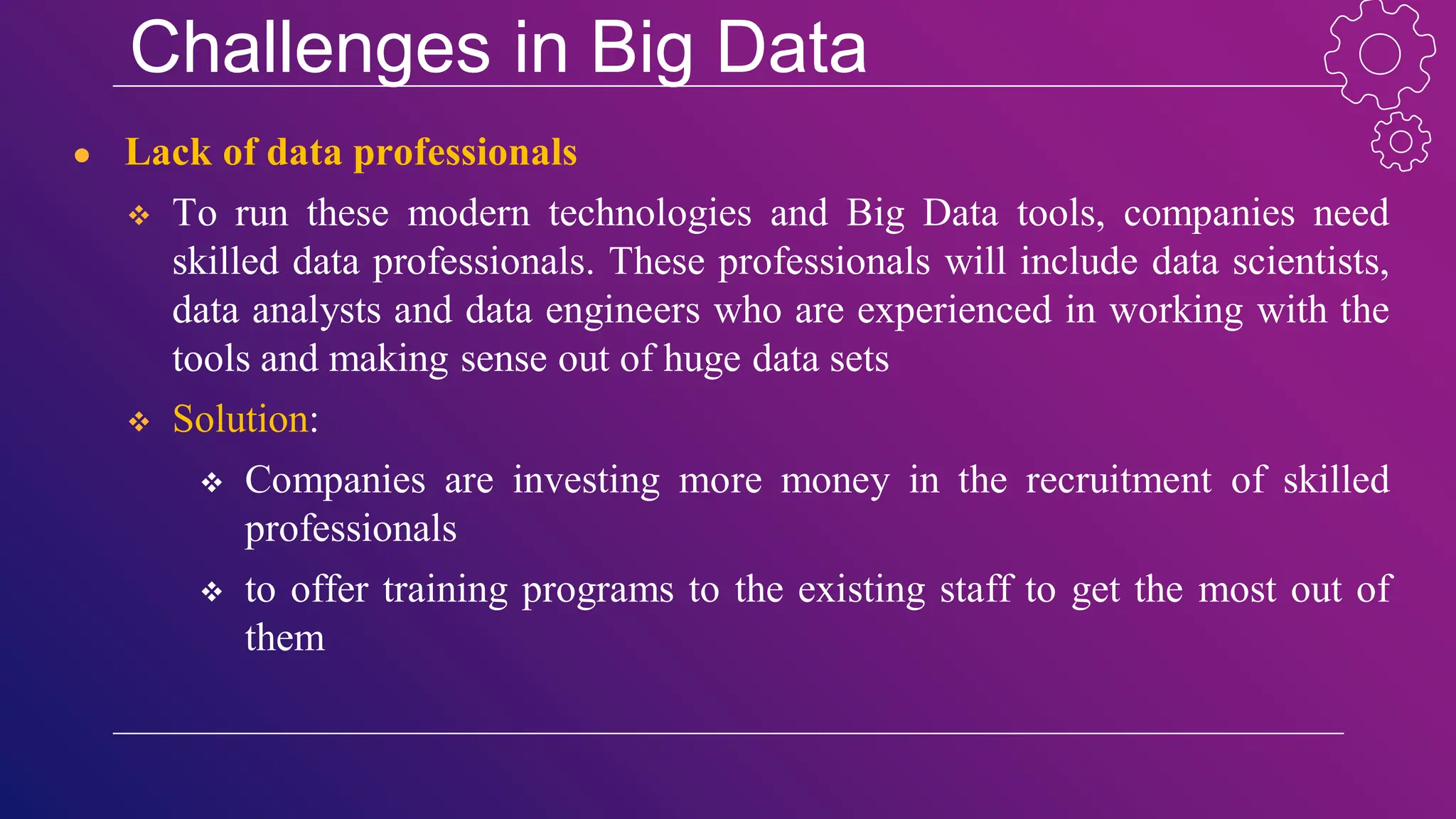 Challenges in Big Data
● Lack of data professionals
 To run these modern technologies and Big Data tools, companies need
skilled data professionals. These professionals will include data scientists,
data analysts and data engineers who are experienced in working with the
tools and making sense out of huge data sets
 Solution:
 Companies are investing more money in the recruitment of skilled
professionals
 to offer training programs to the existing staff to get the most out of
them
 