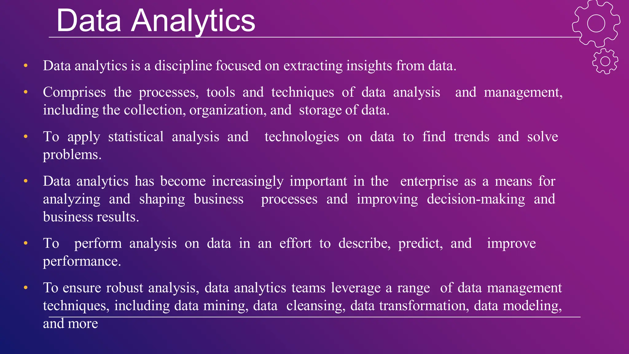 Data Analytics
• Data analytics is a discipline focused on extracting insights from data.
• Comprises the processes, tools and techniques of data analysis and management,
including the collection, organization, and storage of data.
• To apply statistical analysis and technologies on data to find trends and solve
problems.
• Data analytics has become increasingly important in the enterprise as a means for
analyzing and shaping business processes and improving decision-making and
business results.
• To perform analysis on data in an effort to describe, predict, and improve
performance.
• To ensure robust analysis, data analytics teams leverage a range of data management
techniques, including data mining, data cleansing, data transformation, data modeling,
and more
 