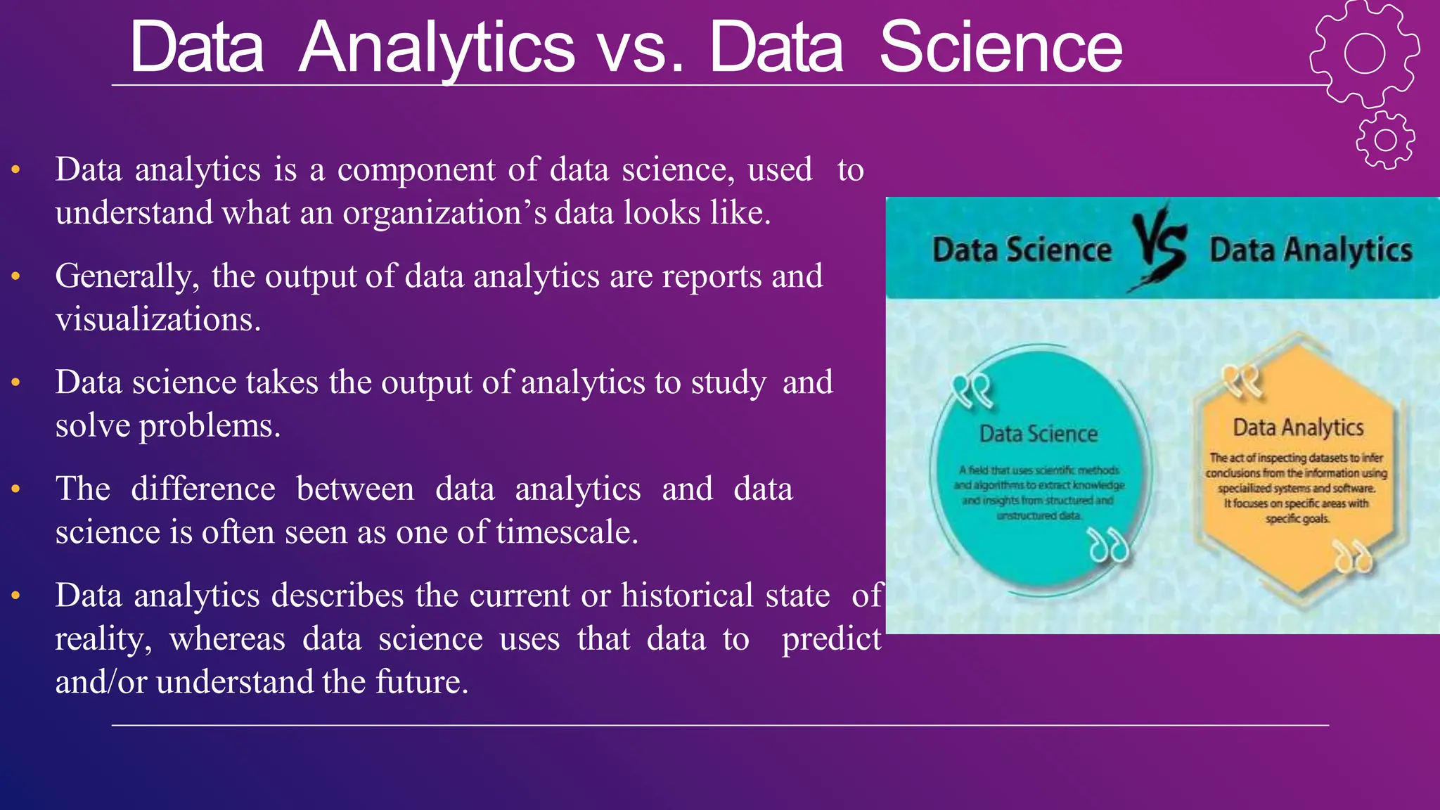 Data Analytics vs. Data Science
• Data analytics is a component of data science, used to
understand what an organization’s data looks like.
• Generally, the output of data analytics are reports and
visualizations.
• Data science takes the output of analytics to study and
solve problems.
• The difference between data analytics and data
science is often seen as one of timescale.
• Data analytics describes the current or historical state of
reality, whereas data science uses that data to predict
and/or understand the future.
 