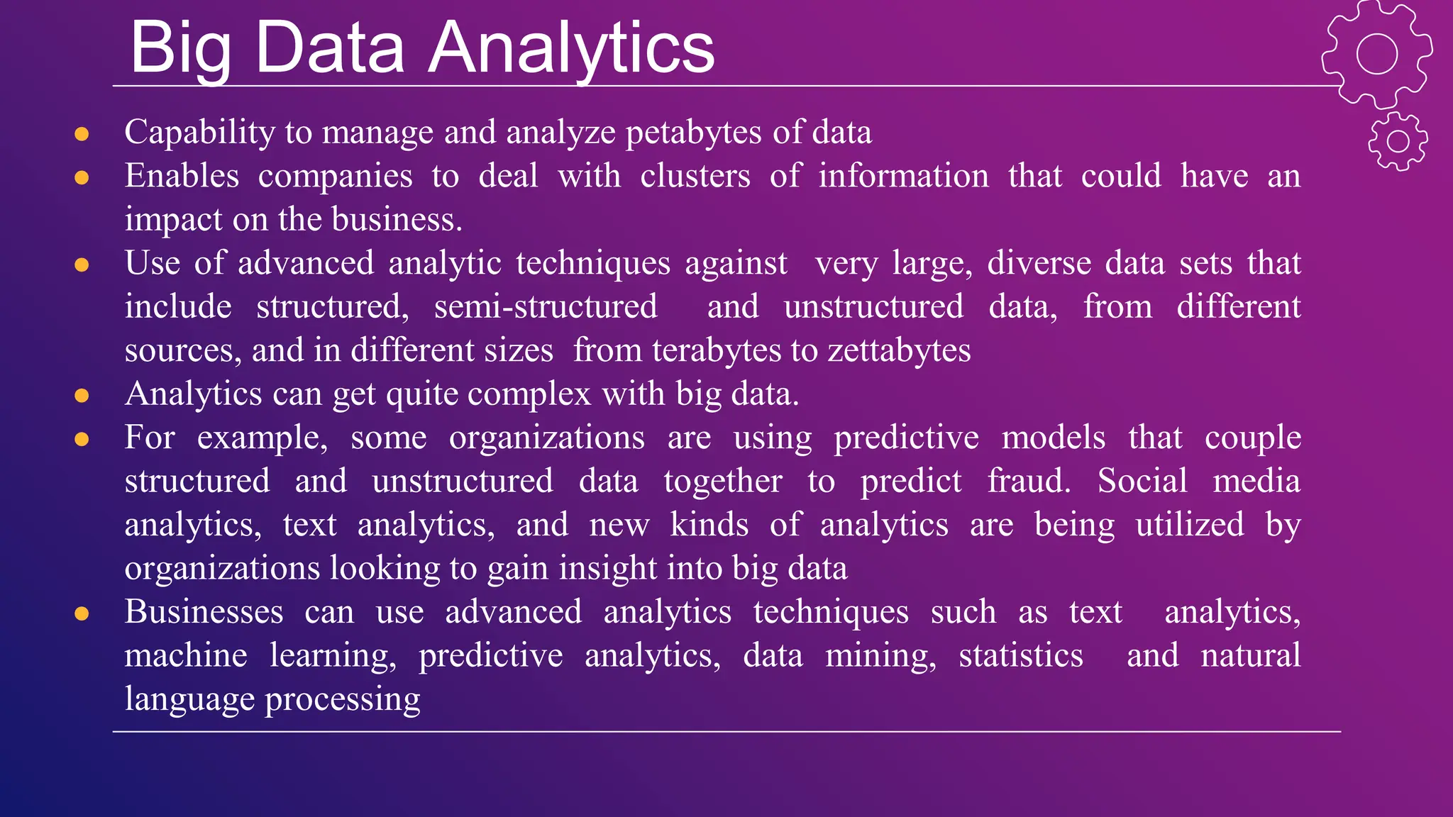 Big Data Analytics
● Capability to manage and analyze petabytes of data
● Enables companies to deal with clusters of information that could have an
impact on the business.
● Use of advanced analytic techniques against very large, diverse data sets that
include structured, semi-structured and unstructured data, from different
sources, and in different sizes from terabytes to zettabytes
● Analytics can get quite complex with big data.
● For example, some organizations are using predictive models that couple
structured and unstructured data together to predict fraud. Social media
analytics, text analytics, and new kinds of analytics are being utilized by
organizations looking to gain insight into big data
● Businesses can use advanced analytics techniques such as text analytics,
machine learning, predictive analytics, data mining, statistics and natural
language processing
 