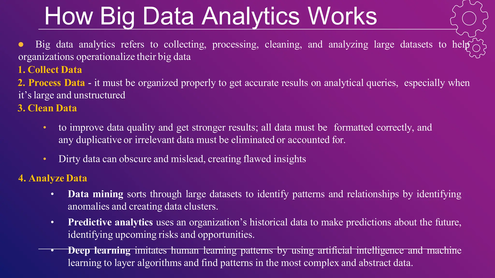 How Big Data Analytics Works
● Big data analytics refers to collecting, processing, cleaning, and analyzing large datasets to help
organizations operationalize their big data
1. Collect Data
2. Process Data - it must be organized properly to get accurate results on analytical queries, especially when
it’s large and unstructured
3. Clean Data
• to improve data quality and get stronger results; all data must be formatted correctly, and
any duplicative or irrelevant data must be eliminated or accounted for.
• Dirty data can obscure and mislead, creating flawed insights
4. Analyze Data
• Data mining sorts through large datasets to identify patterns and relationships by identifying
anomalies and creating data clusters.
• Predictive analytics uses an organization’s historical data to make predictions about the future,
identifying upcoming risks and opportunities.
• Deep learning imitates human learning patterns by using artificial intelligence and machine
learning to layer algorithms and find patterns in the most complex and abstract data.
 
