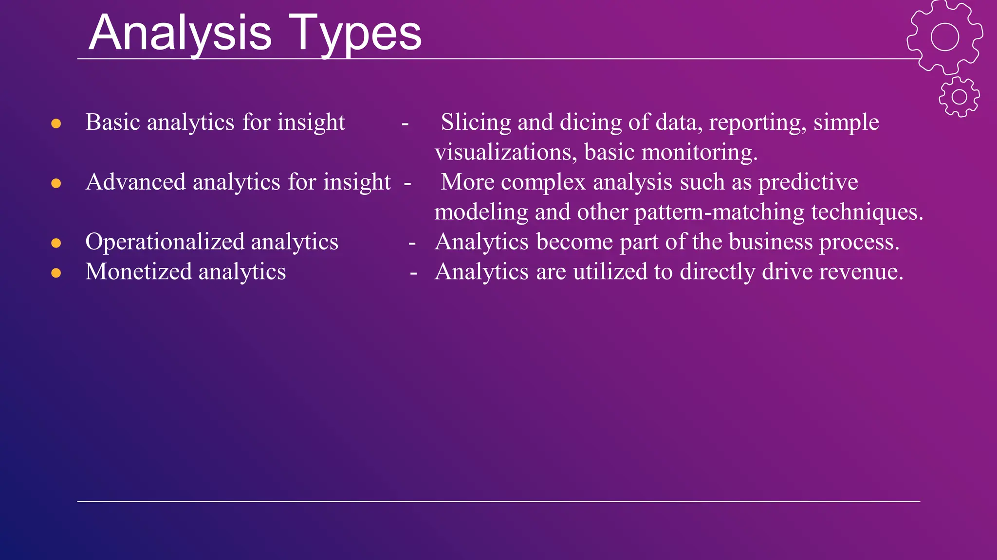 Analysis Types
● Basic analytics for insight - Slicing and dicing of data, reporting, simple
visualizations, basic monitoring.
● Advanced analytics for insight - More complex analysis such as predictive
modeling and other pattern-matching techniques.
● Operationalized analytics - Analytics become part of the business process.
● Monetized analytics - Analytics are utilized to directly drive revenue.
 