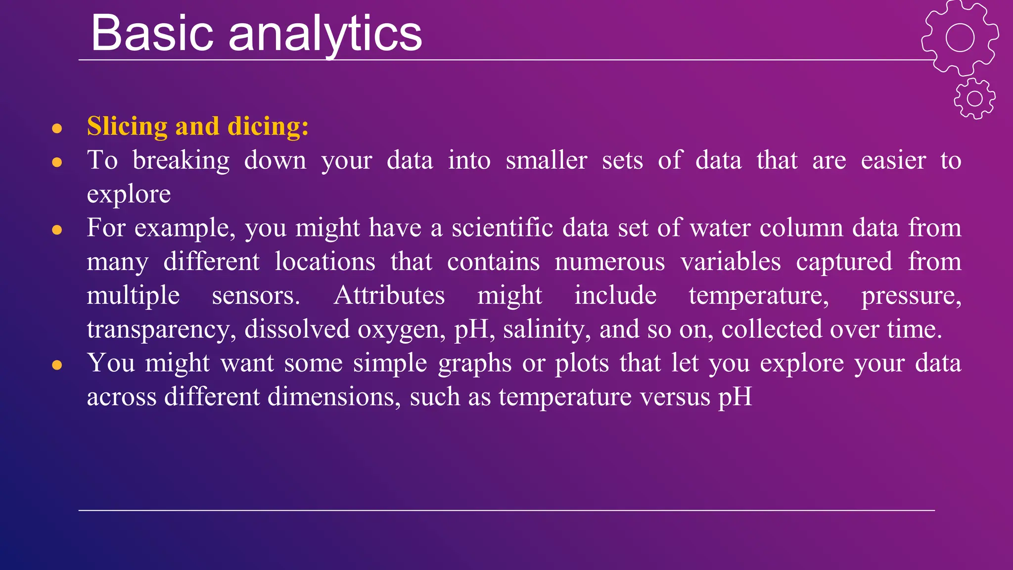 Basic analytics
● Slicing and dicing:
● To breaking down your data into smaller sets of data that are easier to
explore
● For example, you might have a scientific data set of water column data from
many different locations that contains numerous variables captured from
multiple sensors. Attributes might include temperature, pressure,
transparency, dissolved oxygen, pH, salinity, and so on, collected over time.
● You might want some simple graphs or plots that let you explore your data
across different dimensions, such as temperature versus pH
 