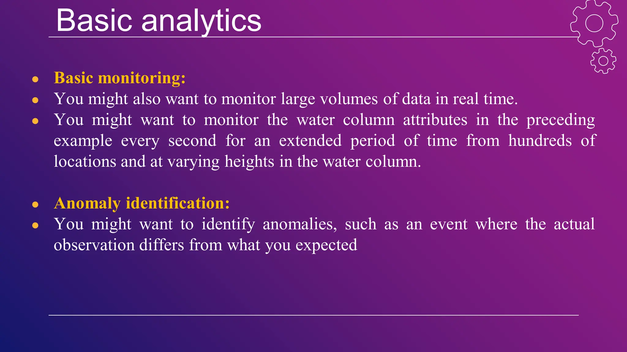 Basic analytics
● Basic monitoring:
● You might also want to monitor large volumes of data in real time.
● You might want to monitor the water column attributes in the preceding
example every second for an extended period of time from hundreds of
locations and at varying heights in the water column.
● Anomaly identification:
● You might want to identify anomalies, such as an event where the actual
observation differs from what you expected
 