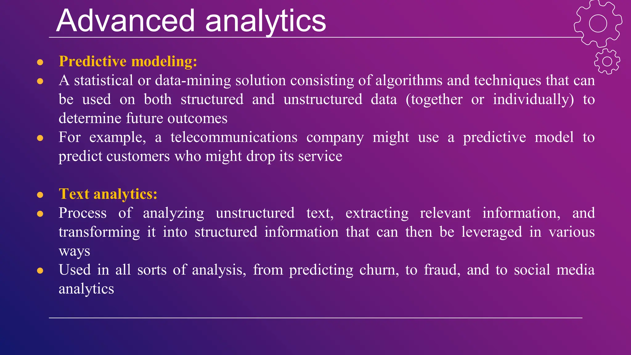 Advanced analytics
● Predictive modeling:
● A statistical or data-mining solution consisting of algorithms and techniques that can
be used on both structured and unstructured data (together or individually) to
determine future outcomes
● For example, a telecommunications company might use a predictive model to
predict customers who might drop its service
● Text analytics:
● Process of analyzing unstructured text, extracting relevant information, and
transforming it into structured information that can then be leveraged in various
ways
● Used in all sorts of analysis, from predicting churn, to fraud, and to social media
analytics
 