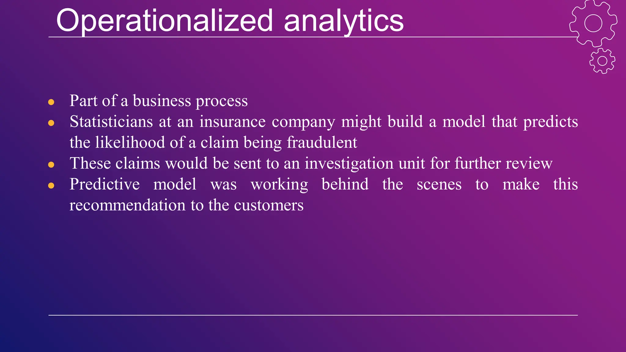 Operationalized analytics
● Part of a business process
● Statisticians at an insurance company might build a model that predicts
the likelihood of a claim being fraudulent
● These claims would be sent to an investigation unit for further review
● Predictive model was working behind the scenes to make this
recommendation to the customers
 