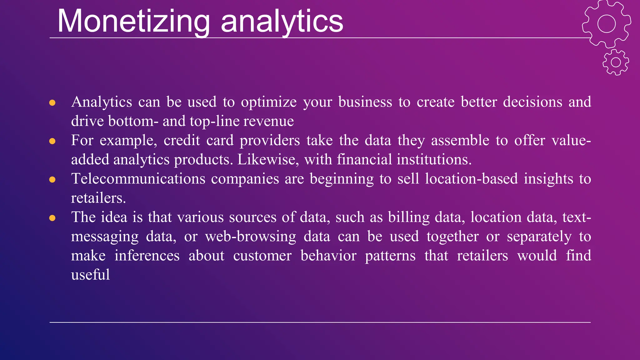 Monetizing analytics
● Analytics can be used to optimize your business to create better decisions and
drive bottom- and top-line revenue
● For example, credit card providers take the data they assemble to offer value-
added analytics products. Likewise, with financial institutions.
● Telecommunications companies are beginning to sell location-based insights to
retailers.
● The idea is that various sources of data, such as billing data, location data, text-
messaging data, or web-browsing data can be used together or separately to
make inferences about customer behavior patterns that retailers would find
useful
 