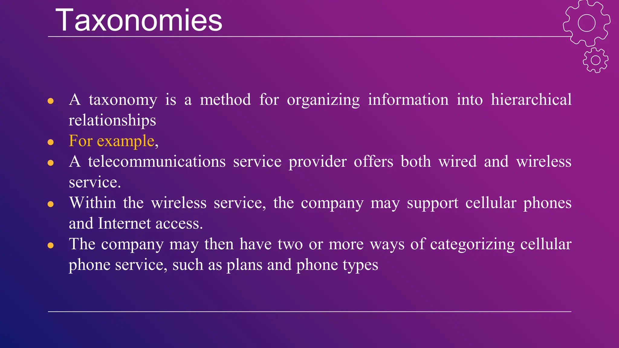 Taxonomies
● A taxonomy is a method for organizing information into hierarchical
relationships
● For example,
● A telecommunications service provider offers both wired and wireless
service.
● Within the wireless service, the company may support cellular phones
and Internet access.
● The company may then have two or more ways of categorizing cellular
phone service, such as plans and phone types
 