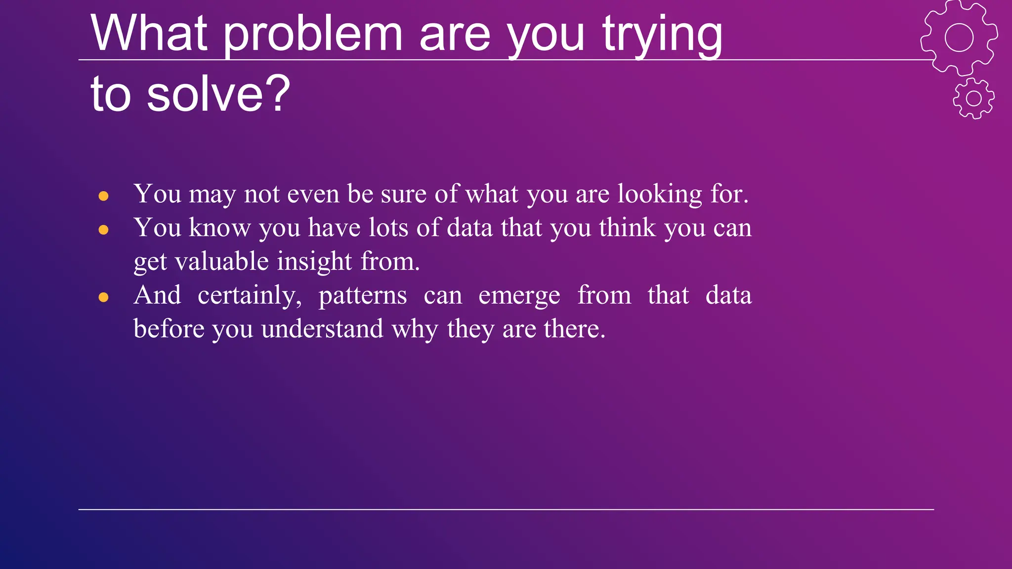 What problem are you trying
to solve?
● You may not even be sure of what you are looking for.
● You know you have lots of data that you think you can
get valuable insight from.
● And certainly, patterns can emerge from that data
before you understand why they are there.
 