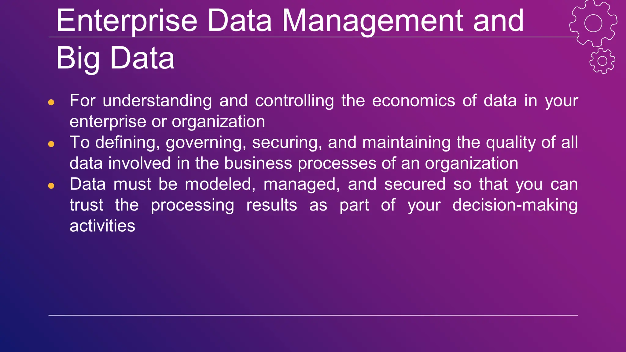 Enterprise Data Management and
Big Data
● For understanding and controlling the economics of data in your
enterprise or organization
● To defining, governing, securing, and maintaining the quality of all
data involved in the business processes of an organization
● Data must be modeled, managed, and secured so that you can
trust the processing results as part of your decision-making
activities
 
