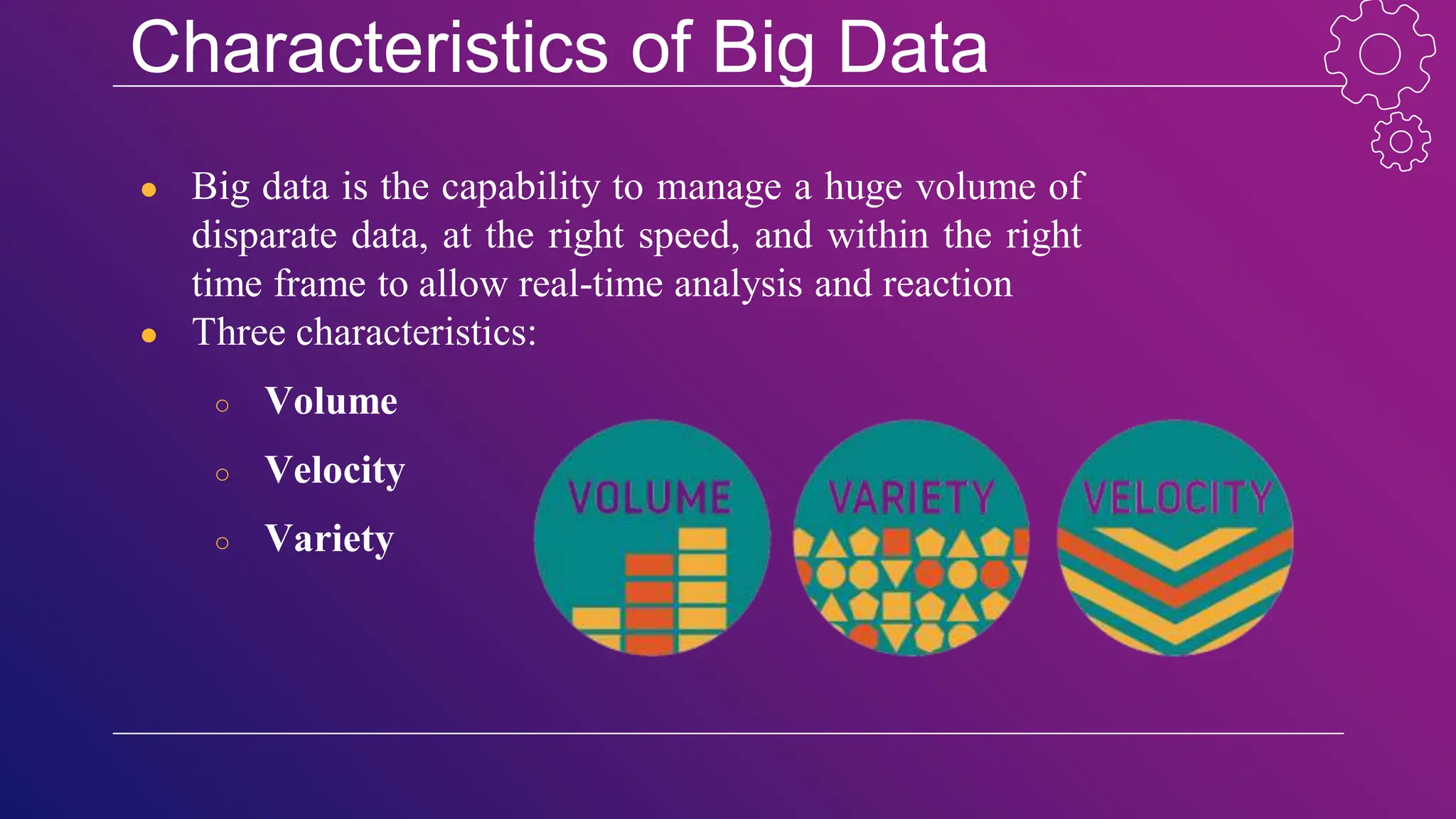 Characteristics of Big Data
● Big data is the capability to manage a huge volume of
disparate data, at the right speed, and within the right
time frame to allow real-time analysis and reaction
● Three characteristics:
○ Volume
○ Velocity
○ Variety
 