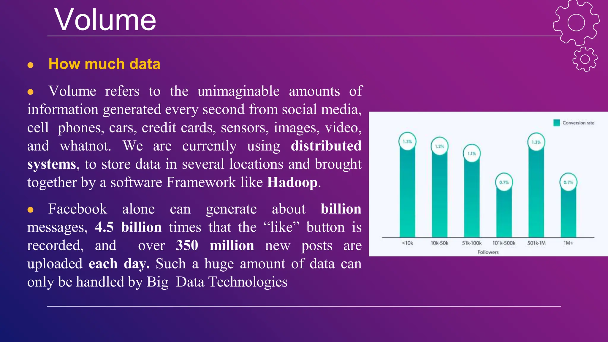 Volume
● How much data
● Volume refers to the unimaginable amounts of
information generated every second from social media,
cell phones, cars, credit cards, sensors, images, video,
and whatnot. We are currently using distributed
systems, to store data in several locations and brought
together by a software Framework like Hadoop.
● Facebook alone can generate about billion
messages, 4.5 billion times that the “like” button is
recorded, and over 350 million new posts are
uploaded each day. Such a huge amount of data can
only be handled by Big Data Technologies
 