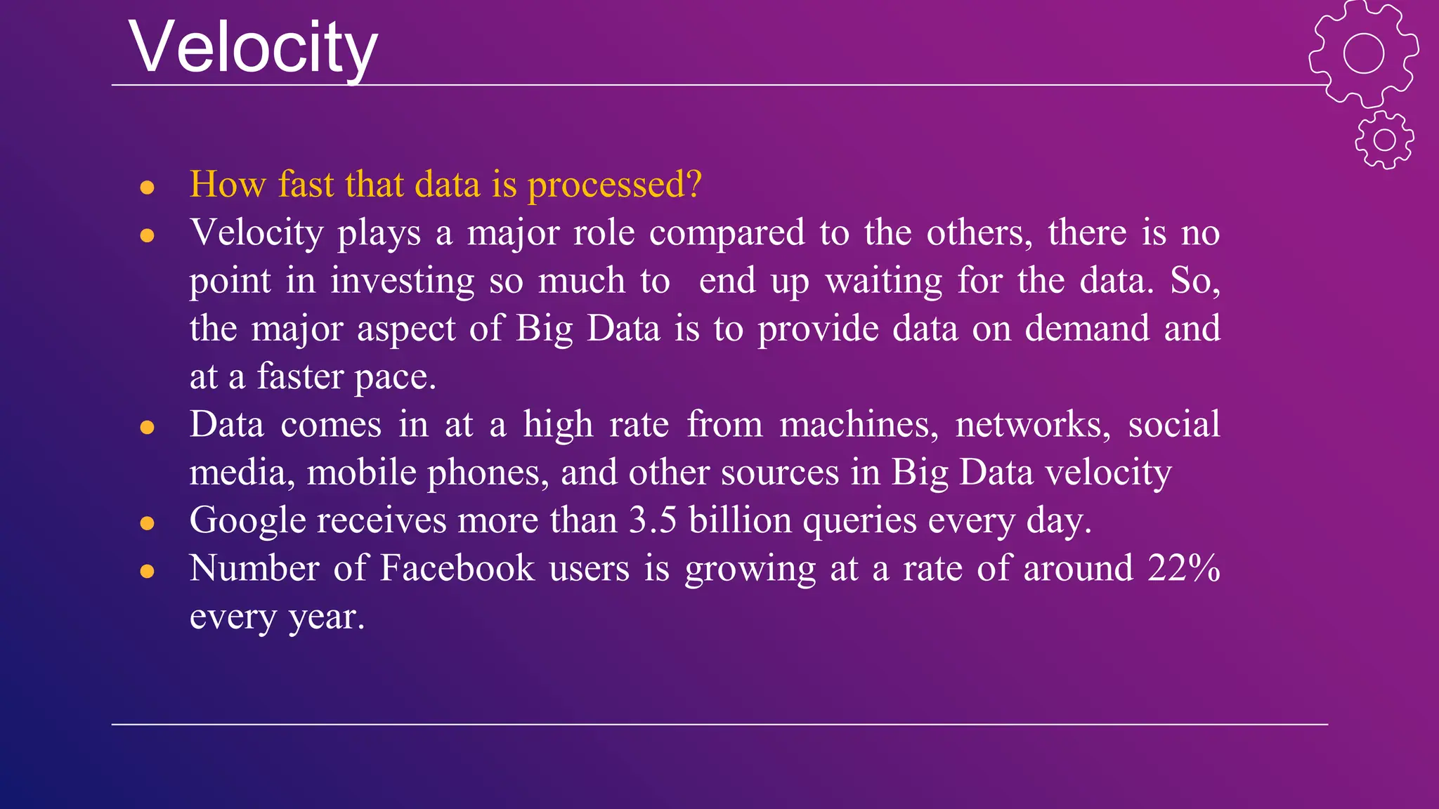Velocity
● How fast that data is processed?
● Velocity plays a major role compared to the others, there is no
point in investing so much to end up waiting for the data. So,
the major aspect of Big Data is to provide data on demand and
at a faster pace.
● Data comes in at a high rate from machines, networks, social
media, mobile phones, and other sources in Big Data velocity
● Google receives more than 3.5 billion queries every day.
● Number of Facebook users is growing at a rate of around 22%
every year.
 