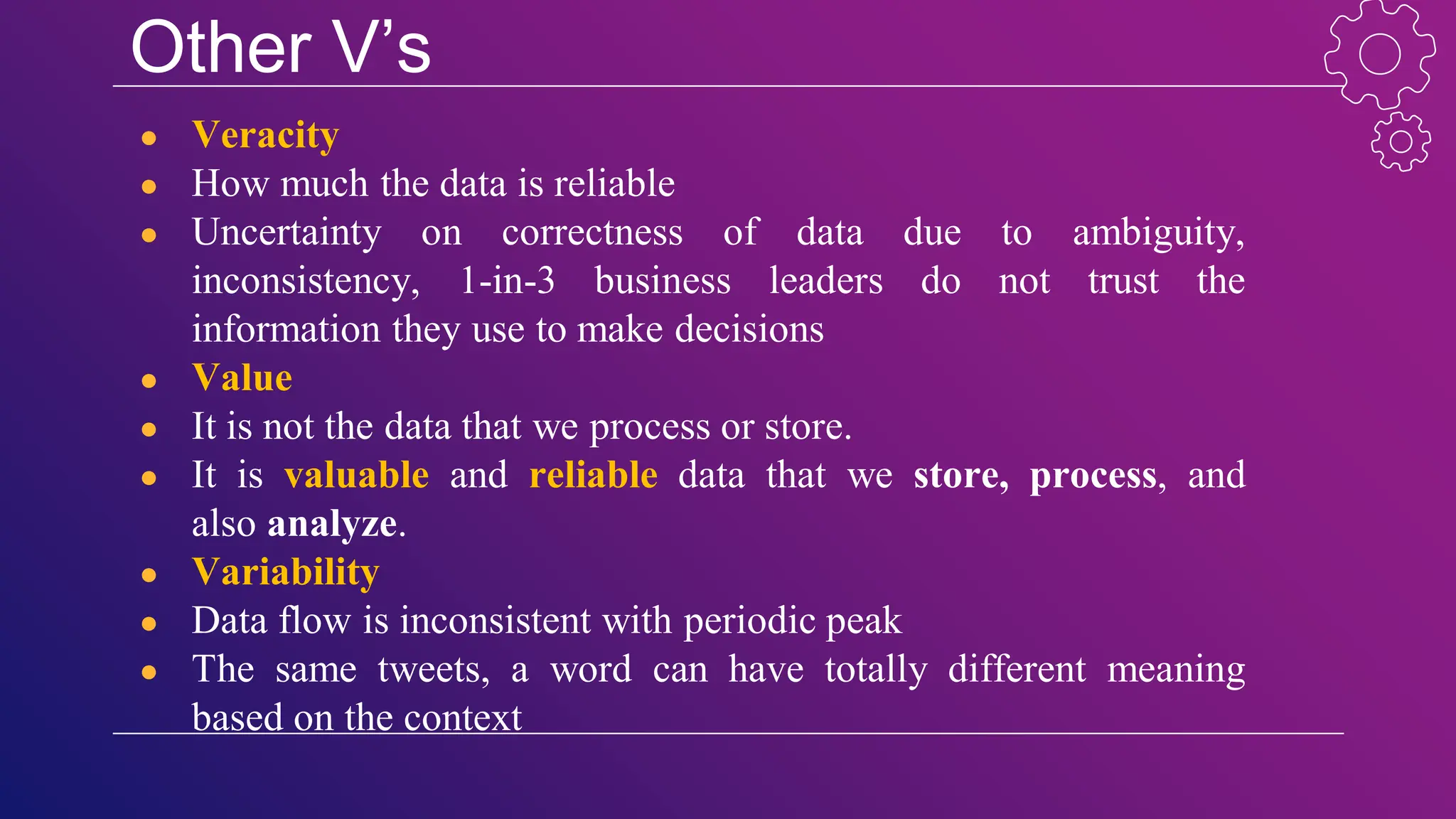 Other V’s
● Veracity
● How much the data is reliable
● Uncertainty on correctness of data due to ambiguity,
inconsistency, 1-in-3 business leaders do not trust the
information they use to make decisions
● Value
● It is not the data that we process or store.
● It is valuable and reliable data that we store, process, and
also analyze.
● Variability
● Data flow is inconsistent with periodic peak
● The same tweets, a word can have totally different meaning
based on the context
 
