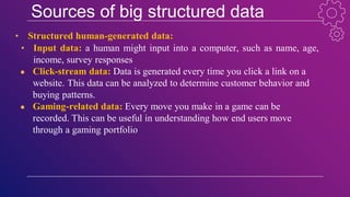 Sources of big structured data
• Structured human-generated data:
• Input data: a human might input into a computer, such as name, age,
income, survey responses
● Click-stream data: Data is generated every time you click a link on a
website. This data can be analyzed to determine customer behavior and
buying patterns.
● Gaming-related data: Every move you make in a game can be
recorded. This can be useful in understanding how end users move
through a gaming portfolio
 