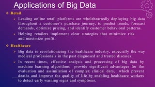 Applications of Big Data
 Retail
 Leading online retail platforms are wholeheartedly deploying big data
throughout a customer’s purchase journey, to predict trends, forecast
demands, optimize pricing, and identify customer behavioral patterns.
 Helping retailers implement clear strategies that minimize risk
and maximize profit.
 Healthcare
 Big data is revolutionizing the healthcare industry, especially the way
medical professionals in the past diagnosed and treated diseases.
 In recent times, effective analysis and processing of big data by
machine learning algorithms provide significant advantages for the
evaluation and assimilation of complex clinical data, which prevent
deaths and improve the quality of life by enabling healthcare workers
to detect early warning signs and symptoms.
 