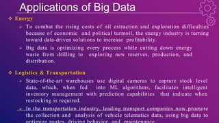 Applications of Big Data
 Energy
 To combat the rising costs of oil extraction and exploration difficulties
because of economic and political turmoil, the energy industry is turning
toward data-driven solutions to increase profitability.
 Big data is optimizing every process while cutting down energy
waste from drilling to exploring new reserves, production, and
distribution.
 Logistics & Transportation
 State-of-the-art warehouses use digital cameras to capture stock level
data, which, when fed into ML algorithms, facilitates intelligent
inventory management with prediction capabilities that indicate when
restocking is required.
 In the transportation industry, leading transport companies now promote
the collection and analysis of vehicle telematics data, using big data to
 