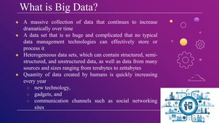 What is Big Data?
● A massive collection of data that continues to increase
dramatically over time
● A data set that is so huge and complicated that no typical
data management technologies can effectively store or
process it
● Heterogeneous data sets, which can contain structured, semi-
structured, and unstructured data, as well as data from many
sources and sizes ranging from terabytes to zettabytes
● Quantity of data created by humans is quickly increasing
every year
○ new technology,
○ gadgets, and
○ communication channels such as social networking
sites
 