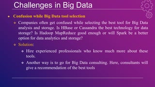 Challenges in Big Data
● Confusion while Big Data tool selection
 Companies often get confused while selecting the best tool for Big Data
analysis and storage. Is HBase or Cassandra the best technology for data
storage? Is Hadoop MapReduce good enough or will Spark be a better
option for data analytics and storage?
 Solution:
 Hire experienced professionals who know much more about these
tools.
 Another way is to go for Big Data consulting. Here, consultants will
give a recommendation of the best tools
 