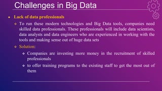 Challenges in Big Data
● Lack of data professionals
 To run these modern technologies and Big Data tools, companies need
skilled data professionals. These professionals will include data scientists,
data analysts and data engineers who are experienced in working with the
tools and making sense out of huge data sets
 Solution:
 Companies are investing more money in the recruitment of skilled
professionals
 to offer training programs to the existing staff to get the most out of
them
 