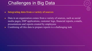 Challenges in Big Data
● Integrating data from a variety of sources
● Data in an organization comes from a variety of sources, such as social
media pages, ERP applications, customer logs, financial reports, e-mails,
presentations and reports created by employees
● Combining all this data to prepare reports is a challenging task
 