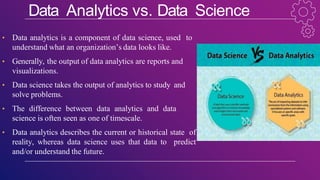 Data Analytics vs. Data Science
• Data analytics is a component of data science, used to
understand what an organization’s data looks like.
• Generally, the output of data analytics are reports and
visualizations.
• Data science takes the output of analytics to study and
solve problems.
• The difference between data analytics and data
science is often seen as one of timescale.
• Data analytics describes the current or historical state of
reality, whereas data science uses that data to predict
and/or understand the future.
 
