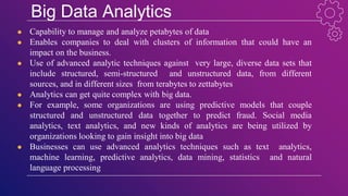 Big Data Analytics
● Capability to manage and analyze petabytes of data
● Enables companies to deal with clusters of information that could have an
impact on the business.
● Use of advanced analytic techniques against very large, diverse data sets that
include structured, semi-structured and unstructured data, from different
sources, and in different sizes from terabytes to zettabytes
● Analytics can get quite complex with big data.
● For example, some organizations are using predictive models that couple
structured and unstructured data together to predict fraud. Social media
analytics, text analytics, and new kinds of analytics are being utilized by
organizations looking to gain insight into big data
● Businesses can use advanced analytics techniques such as text analytics,
machine learning, predictive analytics, data mining, statistics and natural
language processing
 
