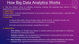 How Big Data Analytics Works
● Big data analytics refers to collecting, processing, cleaning, and analyzing large datasets to help
organizations operationalize their big data
1. Collect Data
2. Process Data - it must be organized properly to get accurate results on analytical queries, especially when
it’s large and unstructured
3. Clean Data
• to improve data quality and get stronger results; all data must be formatted correctly, and
any duplicative or irrelevant data must be eliminated or accounted for.
• Dirty data can obscure and mislead, creating flawed insights
4. Analyze Data
• Data mining sorts through large datasets to identify patterns and relationships by identifying
anomalies and creating data clusters.
• Predictive analytics uses an organization’s historical data to make predictions about the future,
identifying upcoming risks and opportunities.
• Deep learning imitates human learning patterns by using artificial intelligence and machine
learning to layer algorithms and find patterns in the most complex and abstract data.
 