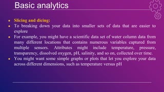 Basic analytics
● Slicing and dicing:
● To breaking down your data into smaller sets of data that are easier to
explore
● For example, you might have a scientific data set of water column data from
many different locations that contains numerous variables captured from
multiple sensors. Attributes might include temperature, pressure,
transparency, dissolved oxygen, pH, salinity, and so on, collected over time.
● You might want some simple graphs or plots that let you explore your data
across different dimensions, such as temperature versus pH
 