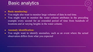 Basic analytics
● Basic monitoring:
● You might also want to monitor large volumes of data in real time.
● You might want to monitor the water column attributes in the preceding
example every second for an extended period of time from hundreds of
locations and at varying heights in the water column.
● Anomaly identification:
● You might want to identify anomalies, such as an event where the actual
observation differs from what you expected
 