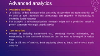 Advanced analytics
● Predictive modeling:
● A statistical or data-mining solution consisting of algorithms and techniques that can
be used on both structured and unstructured data (together or individually) to
determine future outcomes
● For example, a telecommunications company might use a predictive model to
predict customers who might drop its service
● Text analytics:
● Process of analyzing unstructured text, extracting relevant information, and
transforming it into structured information that can then be leveraged in various
ways
● Used in all sorts of analysis, from predicting churn, to fraud, and to social media
analytics
 