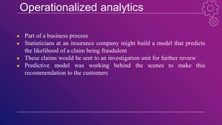 Operationalized analytics
● Part of a business process
● Statisticians at an insurance company might build a model that predicts
the likelihood of a claim being fraudulent
● These claims would be sent to an investigation unit for further review
● Predictive model was working behind the scenes to make this
recommendation to the customers
 
