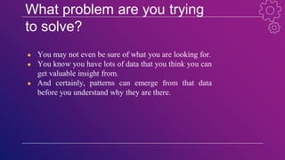 What problem are you trying
to solve?
● You may not even be sure of what you are looking for.
● You know you have lots of data that you think you can
get valuable insight from.
● And certainly, patterns can emerge from that data
before you understand why they are there.
 