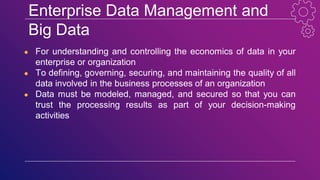 Enterprise Data Management and
Big Data
● For understanding and controlling the economics of data in your
enterprise or organization
● To defining, governing, securing, and maintaining the quality of all
data involved in the business processes of an organization
● Data must be modeled, managed, and secured so that you can
trust the processing results as part of your decision-making
activities
 