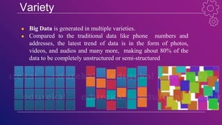 Variety
● Big Data is generated in multiple varieties.
● Compared to the traditional data like phone numbers and
addresses, the latest trend of data is in the form of photos,
videos, and audios and many more, making about 80% of the
data to be completely unstructured or semi-structured
 
