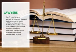 9
LAWYERS
• Can AI assist Lawyers?
• AI could be effectively deployed
to determine every case in
which a particular witness
testified, what his/her opinions
were, and how juries reacted,
much faster and more
thoroughly than any human
investigator ever could.
• AI-based tools to assist
 