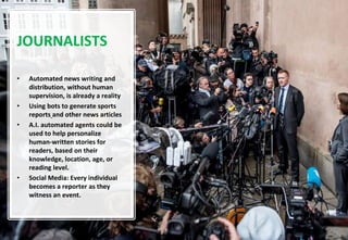 10
JOURNALISTS
• Automated news writing and
distribution, without human
supervision, is already a reality
• Using bots to generate sports
reports and other news articles
• A.I. automated agents could be
used to help personalize
human-written stories for
readers, based on their
knowledge, location, age, or
reading level.
• Social Media: Every individual
becomes a reporter as they
witness an event.
 
