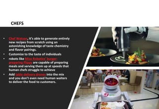 11
CHEFS
• Chef Watson, it’s able to generate entirely
new recipes from scratch using an
astonishing knowledge of taste chemistry
and flavor pairings.
• Customize to the taste of individuals
• robots like Miso Robotics’ burger-
preparing Flippy are capable of preparing
meals and serving them up at speeds that
human chefs struggle to achieve
• Add table delivery drones into the mix
and you don’t even need human waiters
to deliver the food to customers.
 