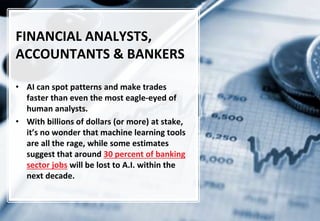 12
FINANCIAL ANALYSTS,
ACCOUNTANTS & BANKERS
• AI can spot patterns and make trades
faster than even the most eagle-eyed of
human analysts.
• With billions of dollars (or more) at stake,
it’s no wonder that machine learning tools
are all the rage, while some estimates
suggest that around 30 percent of banking
sector jobs will be lost to A.I. within the
next decade.
 